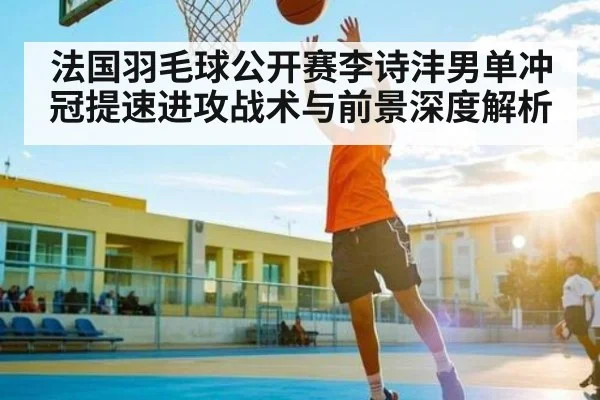 法国羽毛球公开赛李诗沣男单冲冠提速进攻战术与前景深度解析